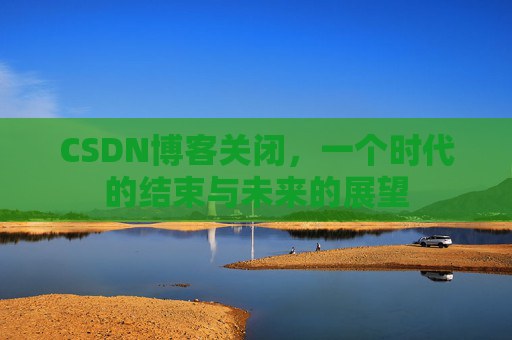 CSDN博客关闭，一个时代的结束与未来的展望